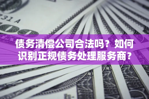 北京债务清偿公司合法吗？如何识别正规债务处理服务商？