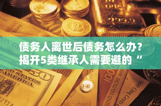 北京债务人离世后债务怎么办？揭开5类继承人需要避的“坑”