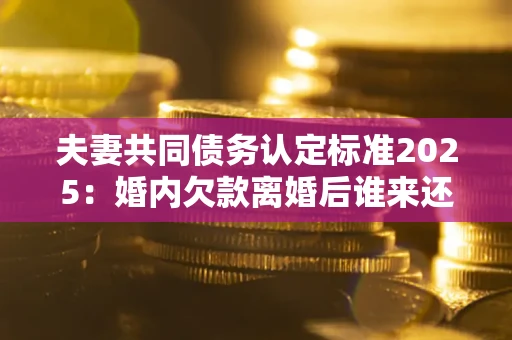 北京夫妻共同债务认定标准2025:婚内欠款离婚后谁来还? 北京夫妻共同债务认定标准2025:婚内欠款离婚后谁来还?